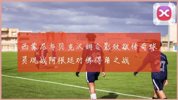 西蒙尼与贝克汉姆合影致敬传奇球员观战阿根廷对佛得角之战