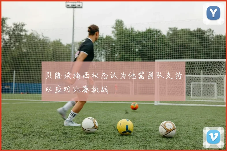 贝隆谈梅西状态认为他需团队支持以应对比赛挑战