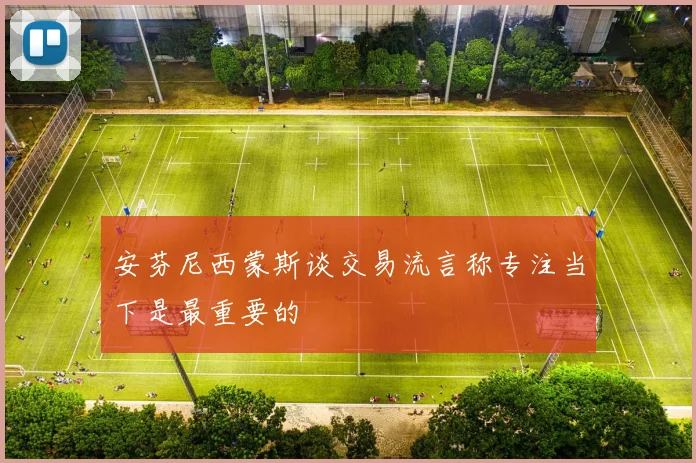 安芬尼西蒙斯谈交易流言称专注当下是最重要的