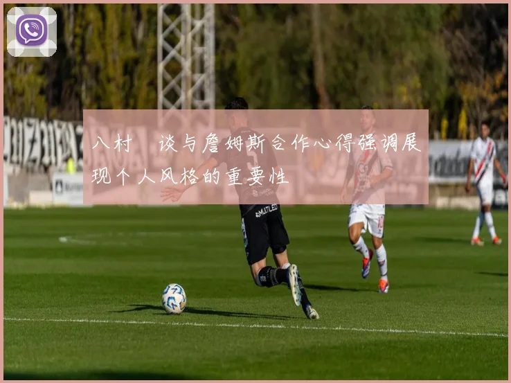 八村塁谈与詹姆斯合作心得强调展现个人风格的重要性