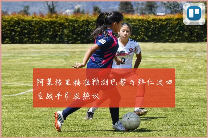 阿莱格里精准预测巴黎与拜仁次回合战平引发热议