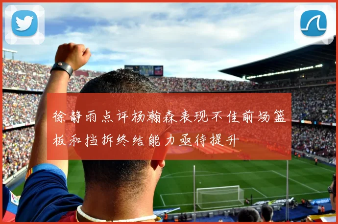 徐静雨点评杨瀚森表现不佳前场篮板和挡拆终结能力亟待提升