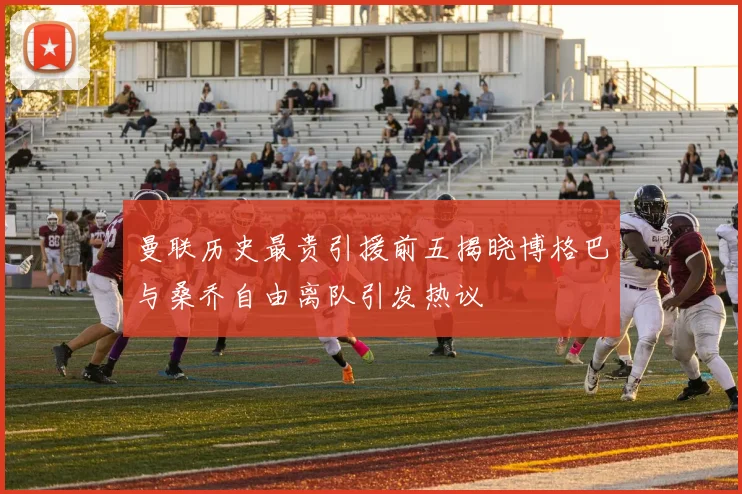 曼联历史最贵引援前五揭晓博格巴与桑乔自由离队引发热议