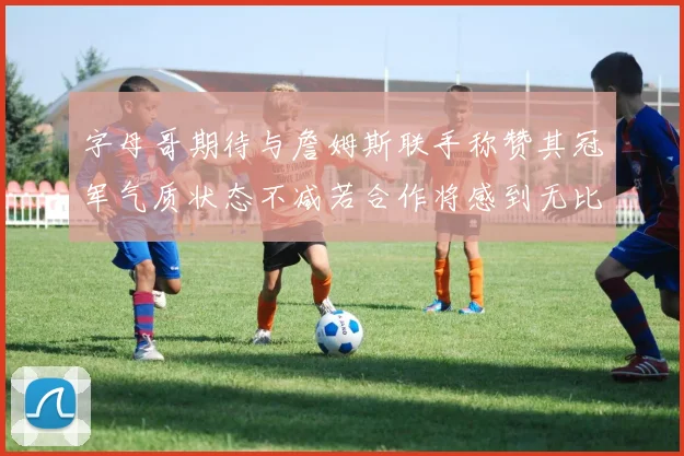 字母哥期待与詹姆斯联手称赞其冠军气质状态不减若合作将感到无比激动