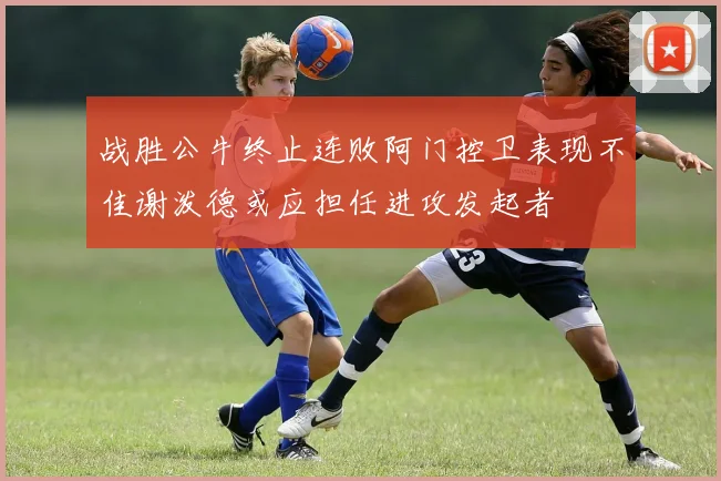 战胜公牛终止连败阿门控卫表现不佳谢泼德或应担任进攻发起者