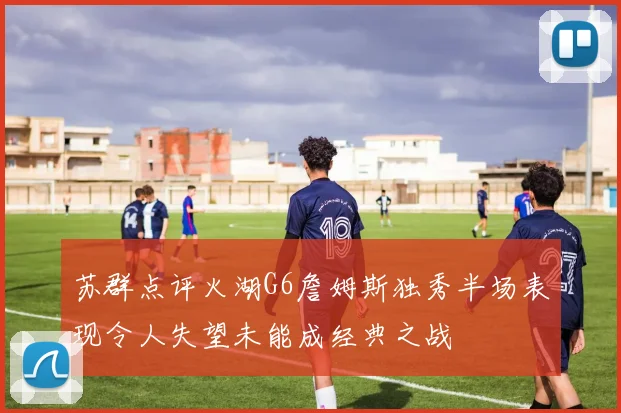 苏群点评火湖G6詹姆斯独秀半场表现令人失望未能成经典之战