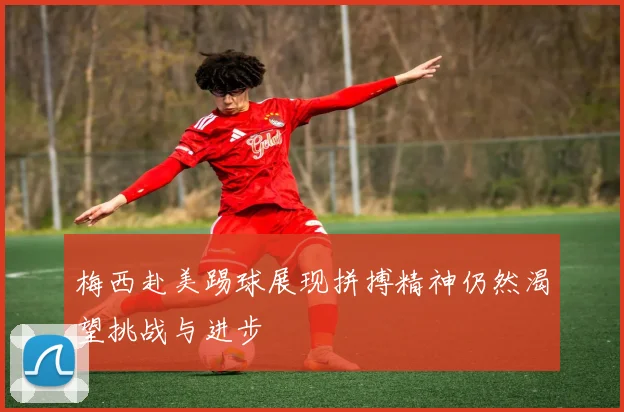 梅西赴美踢球展现拼搏精神仍然渴望挑战与进步