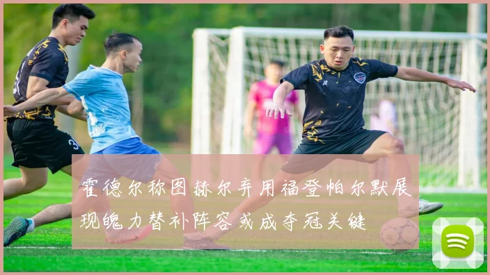 霍德尔称图赫尔弃用福登帕尔默展现魄力替补阵容或成夺冠关键