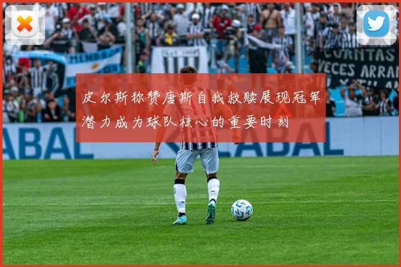 皮尔斯称赞唐斯自我救赎展现冠军潜力成为球队核心的重要时刻