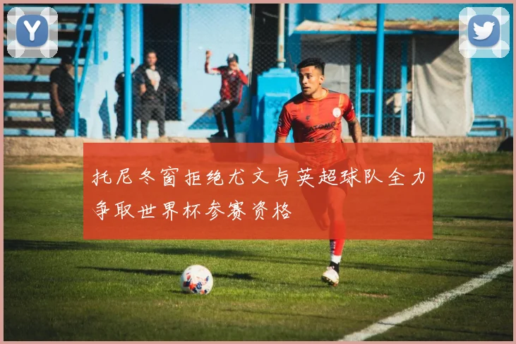 托尼冬窗拒绝尤文与英超球队全力争取世界杯参赛资格