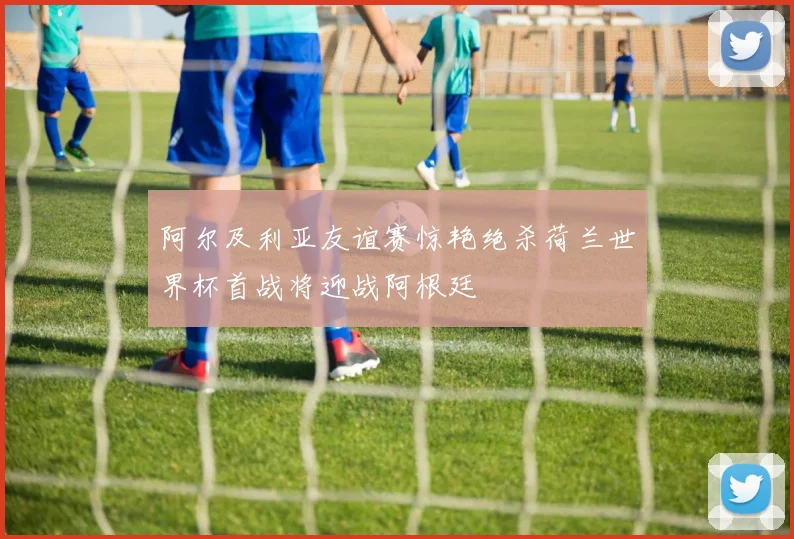 阿尔及利亚友谊赛惊艳绝杀荷兰世界杯首战将迎战阿根廷