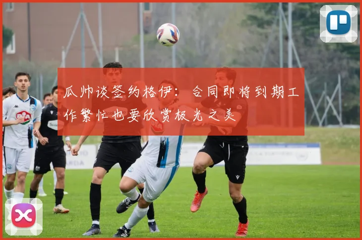 瓜帅谈签约格伊：合同即将到期工作繁忙也要欣赏极光之美