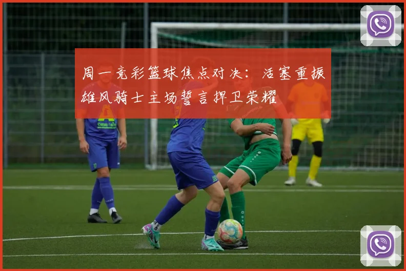 周一竞彩篮球焦点对决：活塞重振雄风骑士主场誓言捍卫荣耀