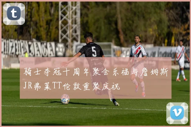 骑士夺冠十周年聚会乐福与詹姆斯JR弗莱TT伦敦重聚庆祝
