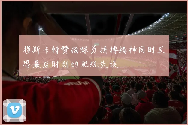穆斯卡特赞扬球员拼搏精神同时反思最后时刻的犯规失误
