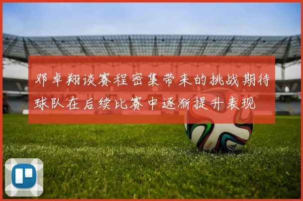 邓卓翔谈赛程密集带来的挑战期待球队在后续比赛中逐渐提升表现