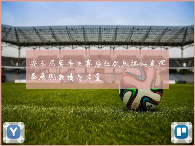 安东尼奥半决赛后狂欢庆祝站桌挥拳展现激情与力量