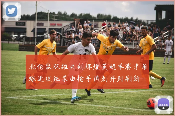 北伦敦双雄共创辉煌英超单赛季角球进攻纪录由枪手热刺并列刷新